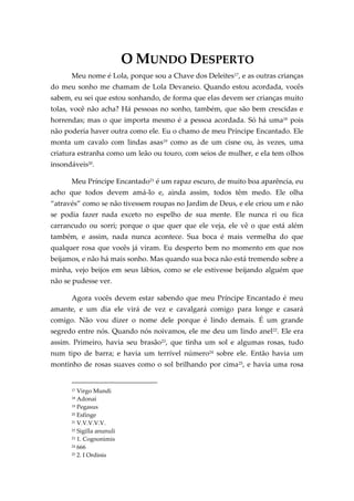 O MUNDO DESPERTO
Meu nome é Lola, porque sou a Chave dos Deleites17
, e as outras crianças
do meu sonho me chamam de Lola Devaneio. Quando estou acordada, vocês
sabem, eu sei que estou sonhando, de forma que elas devem ser crianças muito
tolas, você não acha? Há pessoas no sonho, também, que são bem crescidas e
horrendas; mas o que importa mesmo é a pessoa acordada. Só há uma18 pois
não poderia haver outra como ele. Eu o chamo de meu Príncipe Encantado. Ele
monta um cavalo com lindas asas19 como as de um cisne ou, às vezes, uma
criatura estranha como um leão ou touro, com seios de mulher, e ela tem olhos
insondáveis20
.
Meu Príncipe Encantado21 é um rapaz escuro, de muito boa aparência, eu
acho que todos devem amá-lo e, ainda assim, todos têm medo. Ele olha
‚através‛ como se não tivessem roupas no Jardim de Deus, e ele criou um e não
se podia fazer nada exceto no espelho de sua mente. Ele nunca ri ou fica
carrancudo ou sorri; porque o que quer que ele veja, ele vê o que está além
também, e assim, nada nunca acontece. Sua boca é mais vermelha do que
qualquer rosa que vocês já viram. Eu desperto bem no momento em que nos
beijamos, e não há mais sonho. Mas quando sua boca não está tremendo sobre a
minha, vejo beijos em seus lábios, como se ele estivesse beijando alguém que
não se pudesse ver.
Agora vocês devem estar sabendo que meu Príncipe Encantado é meu
amante, e um dia ele virá de vez e cavalgará comigo para longe e casará
comigo. Não vou dizer o nome dele porque é lindo demais. É um grande
segredo entre nós. Quando nós noivamos, ele me deu um lindo anel22
. Ele era
assim. Primeiro, havia seu brasão23
, que tinha um sol e algumas rosas, tudo
num tipo de barra; e havia um terrível número24
sobre ele. Então havia um
montinho de rosas suaves como o sol brilhando por cima25
, e havia uma rosa
17 Virgo Mundi
18 Adonai
19 Pegasus
20 Esfinge
21 V.V.V.V.V.
22 Sigilla anunuli
23 1. Cognonimis
24 666
25 2. I Ordinis
 