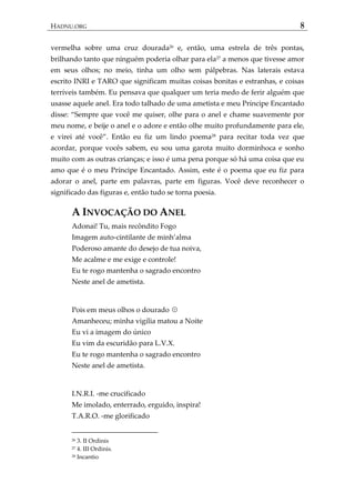 HADNU.ORG 8
vermelha sobre uma cruz dourada26
e, então, uma estrela de três pontas,
brilhando tanto que ninguém poderia olhar para ela27
a menos que tivesse amor
em seus olhos; no meio, tinha um olho sem pálpebras. Nas laterais estava
escrito INRI e TARO que significam muitas coisas bonitas e estranhas, e coisas
terríveis também. Eu pensava que qualquer um teria medo de ferir alguém que
usasse aquele anel. Era todo talhado de uma ametista e meu Príncipe Encantado
disse: ‚Sempre que você me quiser, olhe para o anel e chame suavemente por
meu nome, e beije o anel e o adore e então olhe muito profundamente para ele,
e virei até você‛. Então eu fiz um lindo poema28
para recitar toda vez que
acordar, porque vocês sabem, eu sou uma garota muito dorminhoca e sonho
muito com as outras crianças; e isso é uma pena porque só há uma coisa que eu
amo que é o meu Príncipe Encantado. Assim, este é o poema que eu fiz para
adorar o anel, parte em palavras, parte em figuras. Você deve reconhecer o
significado das figuras e, então tudo se torna poesia.
A INVOCAÇÃO DO ANEL
Adonai! Tu, mais recôndito Fogo
Imagem auto-cintilante de minh’alma
Poderoso amante do desejo de tua noiva,
Me acalme e me exige e controle!
Eu te rogo mantenha o sagrado encontro
Neste anel de ametista.
Pois em meus olhos o dourado ☉
Amanheceu; minha vigília matou a Noite
Eu vi a imagem do único
Eu vim da escuridão para L.V.X.
Eu te rogo mantenha o sagrado encontro
Neste anel de ametista.
I.N.R.I. -me crucificado
Me imolado, enterrado, erguido, inspira!
T.A.R.O. -me glorificado
26 3. II Ordinis
27 4. III Ordinis.
28 Incantio
 