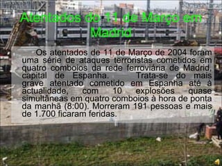 Atentados do 11 de Março em Madrid Os atentados de 11 de Março de 2004 foram uma série de ataques terroristas cometidos em quatro comboios da rede ferroviária de Madrid, capital de Espanha. Trata-se do mais grave atentado cometido em Espanha até à actualidade, com 10 explosões quase simultâneas em quatro comboios à hora de ponta da manhã (8:00). Morreram 191 pessoas e mais de 1.700 ficaram feridas.  