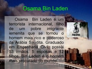 Osama Bin Laden Osama  Bin Laden é um terrorista internacional, filho de um pobre imigrante iemenita que se tornou o homem mais rico e poderoso da Arábia Saudita. Graduado em Engenharia Civil, possui 53 irmãos, 5 esposas e 12 filhos. Bin Laden é o homem mais procurado do mundo. 