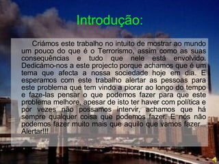 Introdução: Criámos este trabalho no intuito de mostrar ao mundo um pouco do que é o Terrorismo, assim como as suas consequências e tudo que nele está envolvido. Dedicámo-nos a este projecto porque achamos que é um tema que afecta a nossa sociedade hoje em dia. E esperamos com este trabalho alertar as pessoas para este problema que tem vindo a piorar ao longo do tempo e faze-las pensar o que podemos fazer para que este problema melhore, apesar de isto ter haver com política e por vezes não possamos intervir, achamos que há sempre qualquer coisa que podemos fazer. E nós não podemos fazer muito mais que aquilo que vamos fazer... Alertar!!!  