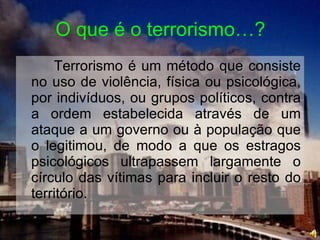 O que é o terrorismo…? Terrorismo é um método que consiste no uso de violência, física ou psicológica, por indivíduos, ou grupos políticos, contra a ordem estabelecida através de um ataque a um governo ou à população que o legitimou, de modo a que os estragos psicológicos ultrapassem largamente o círculo das vítimas para incluir o resto do território.  