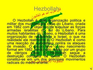 Hezbollah O Hezbollah é uma organização política e militar dos muçulmanos xiitas do Líbano, criada em 1982 com o objectivo de expulsar as forças armadas israelitas do sul do Líbano. Para muitos habitantes do Líbano, o Hezbollah é uma organização de resistência a Israel, o que na realidade ele realmente é. O Hezbollah é como uma reacção de autodefesa contra os ataques de invasão. O grupo teve o seu nascimento formal em 1982, tendo sido criado por um grupo de clérigos xiitas. O Hezbollah segue a destruição completa de Israel. O Hezbollah constitui-se em um dos principais movimentos radicais do médio-oriente.  