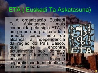 ETA ( Euskadi Ta Askatasuna) A organização Euskadi Ta Askatasuna mais conhecida pela sigla ETA, é um grupo que pratica a luta armada como meio de alcançar a independência da região do País Basco, que se encontra actualmente sob domínio espanhol e francês. A ETA possui ideologia separatista/independentista e revolucionária. 