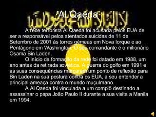 Al Qaeda A rede terrorista Al Qaeda foi acusada pelos EUA de ser a responsável pelos atentados suicidas de 11 de Setembro de 2001 ás torres gémeas em Nova Iorque e ao Pentágono em Washington. O seu comandante é o milionário Osama Bin Laden. O início da formação da rede foi datado em 1988, um ano antes da retirada soviética. A guerra do golfo em 1991 e as suas consequências marcaram um ponto de reflexão para Bin Laden na sua postura contra os EUA, a seu entender a principal ameaça contra o mundo muçulmano. A Al Qaeda foi vinculada a um complô destinado a assassinar o papa João Paulo II durante a sua visita a Manila em 1994. 