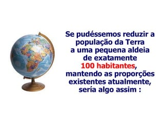 Se  pudéssemos reduzir a população da Terra a uma pequena aldeia de exatamente 100 habitantes ,  mantendo as proporções existentes atualmente, sería algo assim : 