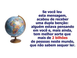 Se você leu  esta mensagem, acabou de receber uma dupla benção:  alguém estava pensando em você e, mais ainda, tem melhor sorte que  mais de  2 bilhões de pessoas neste mundo, que não sabem sequer ler. 