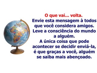 O que vai... volta.   Envie esta mensagem à todos que você considera amigos. Leve a consciência do mundo a alguém . A única coisa que pode acontecer se decidir enviá-la, é que graças a você, alguém se saiba mais abençoado. 