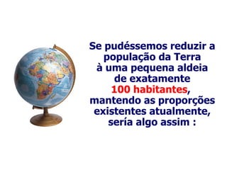 Se  pudéssemos reduzir a população da Terra à uma pequena aldeia de exatamente 100 habitantes ,  mantendo as proporções existentes atualmente, sería algo assim : 