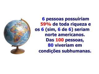 6   pessoas possuiriam 59%  de toda riqueza e os  6  (sim,  6   de   6 ) seriam norte americanos.   Das  100   pessoas,  80  viveriam em  condições  s ubhumanas .   