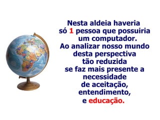 Nesta aldeia haveria  só  1  pessoa que possuiria um computador . Ao analizar nosso mundo desta perspectiva tão reduzida se faz mais p resente  a necessidade de aceitação, entendimento, e  educação.   