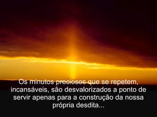 Os minutos preciosos que se repetem, incansáveis, são desvalorizados a ponto de servir apenas para a construção da nossa própria desdita... 