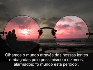 Olhamos o mundo através das nossas lentes embaçadas pelo pessimismo e dizemos, alarmados: “o mundo está perdido”. 