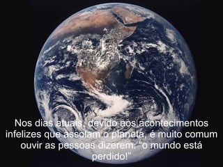 Nos dias atuais, devido aos acontecimentos infelizes que assolam o planeta, é muito comum ouvir as pessoas dizerem: “o mundo está perdido!” 