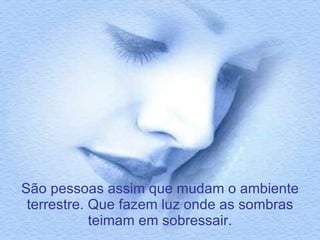 São pessoas assim que mudam o ambiente terrestre. Que fazem luz onde as sombras teimam em sobressair. 