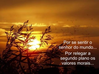 Por se sentir o senhor do mundo... Por relegar a segundo plano os valores morais... 