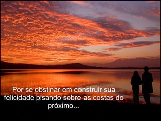 Por se obstinar em construir sua felicidade pisando sobre as costas do próximo... 