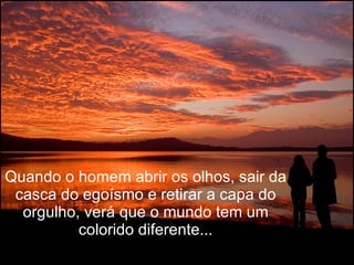 Quando o homem abrir os olhos, sair da casca do egoísmo e retirar a capa do orgulho, verá que o mundo tem um colorido diferente... 