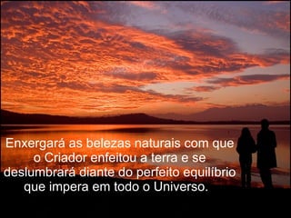 Enxergará as belezas naturais com que o Criador enfeitou a terra e se deslumbrará diante do perfeito equilíbrio que impera em todo o Universo.   