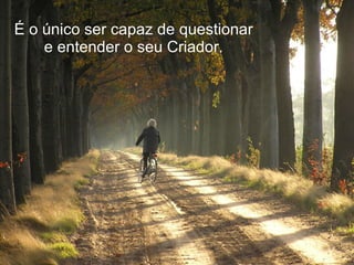É o único ser capaz de questionar e entender o seu Criador. 