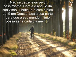 Não se deixe levar pelo pessimismo. Corrija o ângulo da sua visão, lubrifique-a com o óleo da fé em Deus e faça a sua parte para que o seu mundo íntimo possa ser a cada dia melhor. 