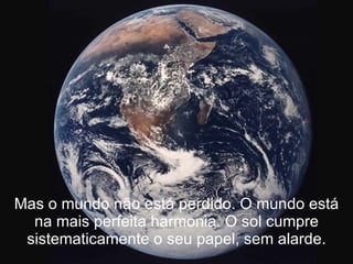 Mas o mundo não está perdido. O mundo está na mais perfeita harmonia. O sol cumpre sistematicamente o seu papel, sem alarde. 