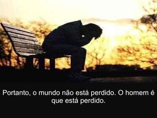 Portanto, o mundo não está perdido. O homem é que está perdido. 