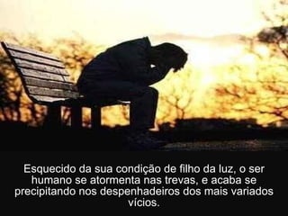 Esquecido da sua condição de filho da luz, o ser humano se atormenta nas trevas, e acaba se precipitando nos despenhadeiros dos mais variados vícios. 