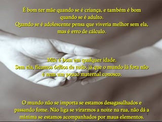 É bom ter mãe quando se é criança, e também é bom quando se é adulto. Quando se é adolescente pensa que viveria melhor sem ela, mas é erro de cálculo. Mãe é bom em qualquer idade. Sem ela, ficamos órfãos de tudo, já que o mundo lá fora não é nem um pouco maternal conosco. O mundo não se importa se estamos desagasalhados e passando fome. Não liga se virarmos a noite na rua, não dá a mínima se estamos acompanhados por maus elementos. O mundo quer defender o seu, não o nosso. 