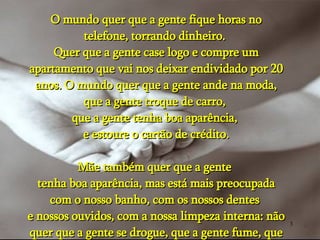 O mundo quer que a gente fique horas no telefone, torrando dinheiro.  Quer que a gente case logo e compre um apartamento que vai nos deixar endividado por 20 anos. O mundo quer que a gente ande na moda, que a gente troque de carro,  que a gente tenha boa aparência,  e estoure o cartão de crédito. Mãe também quer que a gente  tenha boa aparência, mas está mais preocupada com o nosso banho, com os nossos dentes  e nossos ouvidos, com a nossa limpeza interna: não quer que a gente se drogue, que a gente fume, que a gente beba. 