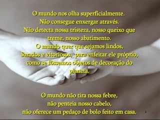 O mundo nos olha superficialmente.  Não consegue enxergar através. Não detecta nossa tristeza, nosso queixo que treme, nosso abatimento. O mundo quer que sejamos lindos, Sarados e vitoriosos,  para enfeitar ele próprio, como se fôssemos objetos de decoração do planeta. O mundo não tira nossa febre, não penteia nosso cabelo, não oferece um pedaço de bolo feito em casa. 