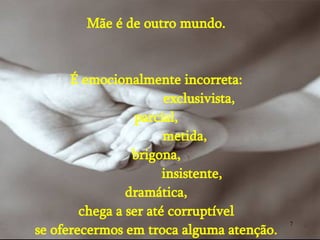 Mãe é de outro mundo. É emocionalmente incorreta: exclusivista, parcial, metida, brigona, insistente, dramática, chega a ser até corruptível se oferecermos em troca alguma atenção. 