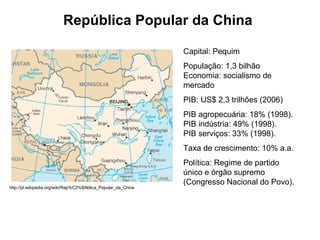 República Popular da China Capital: Pequim  População: 1,3 bilhão Economia: socialismo de mercado PIB: US$ 2,3 trilhões (2006) PIB agropecuária: 18% (1998).  PIB indústria: 49% (1998).  PIB serviços: 33% (1998).  Taxa de crescimento: 10% a.a.  Política: Regime de partido único e órgão supremo (Congresso Nacional do Povo).  http://pt.wikipedia.org/wiki/Rep%C3%BAblica_Popular_da_China 