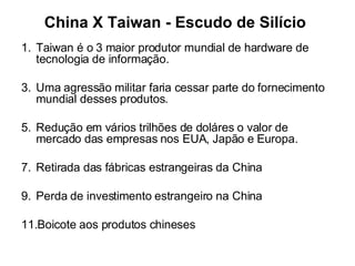 China X Taiwan - Escudo de Silício Taiwan é o 3 maior produtor mundial de hardware de tecnologia de informação. Uma agressão militar faria cessar parte do fornecimento mundial desses produtos. Redução em vários trilhões de doláres o valor de mercado das empresas nos EUA, Japão e Europa. Retirada das fábricas estrangeiras da China Perda de investimento estrangeiro na China Boicote aos produtos chineses 