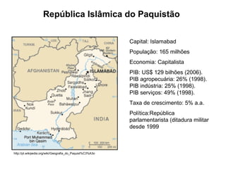 República Islâmica do Paquistão Capital: Islamabad  População: 165 milhões Economia: Capitalista PIB: US$ 129 bilhões (2006).  PIB agropecuária: 26% (1998).  PIB indústria: 25% (1998).  PIB serviços: 49% (1998).  Taxa de crescimento: 5% a.a. Política:República parlamentarista (ditadura militar desde 1999  http://pt.wikipedia.org/wiki/Geografia_do_Paquist%C3%A3o 