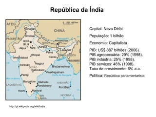 República da Índia Capital: Nova Délhi População: 1 bilhão Economia: Capitalista PIB: US$ 887 bilhões (2006).  PIB agropecuária: 29% (1998).  PIB indústria: 25% (1998).  PIB serviços: 46% (1998).  Taxa de crescimento: 6% a.a. Política:  República parlamentarista http://pt.wikipedia.org/wiki/India 