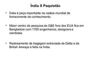 Índia X Paquistão Índia é peça importante na cadeia mundial de fornecimento de conhecimento. Maior centro de pesquisa da G&E fora dos EUA fica em Bangladore com 1700 engenheiros, designers e cientistas. Rastreamento de bagagem extraviada da Delta e da British Airways é feita na Índia. 