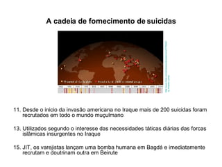 A cadeia de fornecimento de suicidas Desde o inicio da invasão americana no Iraque mais de 200 suicidas foram recrutados em todo o mundo muçulmano Utilizados segundo o interesse das necessidades táticas diárias das forcas islâmicas insurgentes no Iraque JIT, os varejistas lançam uma bomba humana em Bagdá e imediatamente recrutam e doutrinam outra em Beirute http://www.flickr.com/photos/antarcticlemur/24776202/   by Antartic Lemur 
