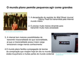 O mundo plano permite pequenos agir como grandes 1. A decapitação do repórter do  Wall Street Journal     Danny Pearl foi transmitida pela internet ao    mundo inteiro 2. E preciso muito menos dinamite para    transmitir muito mais ansiedade 3. A internet tem maiores possibilidades de  transmitir irracionalidade do que racionalidade, já que a irracionalidade possui maior carga  emocional e exige menos conhecimento 4.O mundo plano facilita a propagação de teorias  da conspiração que vicejam hoje em dia no mundo  árabe-muçulmano e muitas partes do mundo ocidental http://www.flickr.com/photos/danieldantastic/244877704/   by Rafael Bremmer http://marc.perkel.com/archives/000233.html 