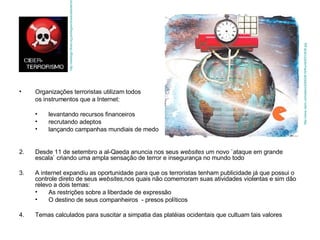 Organizações terroristas utilizam todos  os instrumentos que a Internet: levantando recursos financeiros  recrutando adeptos lançando campanhas mundiais de medo 2. Desde 11 de setembro a al-Qaeda anuncia nos seus  websites  um novo `ataque em grande escala` criando uma ampla sensação de terror e insegurança no mundo todo 3. A internet expandiu as oportunidade para que os terroristas tenham publicidade já que possui o controle direto de seus  websites, nos quais não comemoram suas atividades violentas e sim dão relevo a dois temas: As restrições sobre a liberdade de expressão O destino de seus companheiros  - presos políticos 4. Temas calculados para suscitar a simpatia das platéias ocidentais que cultuam tais valores http://weblogs.cfired.org.ar/blog/archives/ciberterrorismo.jpg http://www.clarin.com/diario/2005/08/16/thumb/t031dh20.jpg 