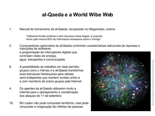 al-Qaeda e a World Wibe Web Manual de treinamento da al-Qaeda, recuperado no Afeganistao, ensina: “ Utilizando fontes publicas e sem recursoa meios ilegais, é possivel  reunir pelo menos 80% da informacao necessaria sobre o inimigo” 2. Computadores capturados da al-Qaeda continham características estruturais de represas e instruções de softwares e programação de interruptores digitais que controlam redes de energia,  água, transportes e comunicações A possibilidade de trabalhar em rede permitiu  grupos como o Hamas e a al-Qaeda transformar suas estruturas hierárquicas para células  semi-indepentes que mantem contato entre si  e com membros de outros grupos pela Internet 4. Os agentes da al-Qaeda utilizaram muito a  Internet para o planejamento e coordenação  dos ataques de 11 de setembro Bin Laden não pode conquistar territórios, mas pode conquistar a imaginação de milhões de pessoas http://www.imagemagica.org/images2/professor/mapa %20internet. jpg 