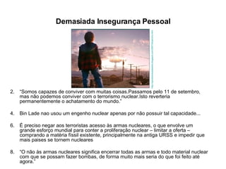 Demasiada Insegurança Pessoal “ Somos capazes de conviver com muitas coisas.Passamos pelo 11 de setembro, mas não podemos conviver com o terrorismo nuclear.Isto reverteria permanentemente o achatamento do mundo.” Bin Lade nao usou um engenho nuclear apenas por não possuir tal capacidade... É preciso negar aos terroristas acesso às armas nucleares, o que envolve um grande esforço mundial para conter a proliferação nuclear – limitar a oferta – comprando a matéria físsil existente, principalmente na antiga URSS e impedir que mais paises se tornem nucleares “ O não às armas nucleares significa encerrar todas as armas e todo material nuclear com que se possam fazer bombas, de forma muito mais seria do que foi feito até agora.” http://xprodownloadseries.blogspot.com/2007/04/jericho.html 
