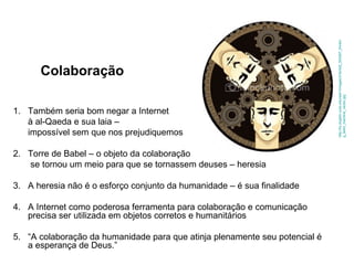 Colaboração Também seria bom negar a Internet  à al-Qaeda e sua laia –  impossível sem que nos prejudiquemos 2. Torre de Babel – o objeto da colaboração   se tornou um meio para que se tornassem deuses – heresia 3. A heresia não é o esforço conjunto da humanidade – é sua finalidade 4. A Internet como poderosa ferramenta para colaboração e comunicação precisa ser utilizada em objetos corretos e humanitários 5. “A colaboração da humanidade para que atinja plenamente seu potencial é a esperança de Deus.” http://liu.english.ucsb.edu/wiki1/images/3/3e/Ist2_554287_thinking_team_machine_vector.jpg 