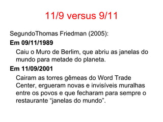 11/9 versus 9/11 SegundoThomas Friedman (2005): Em 09/11/1989 Caiu o Muro de Berlim, que abriu as janelas do mundo para metade do planeta.  Em 11/09/2001 Cairam as torres gêmeas do Word Trade Center, ergueram novas e invisíveis muralhas entre os povos e que fecharam para sempre o restaurante “janelas do mundo”. 