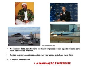 No início de 1999, dois homens fundaram empresas aéreas a partir do zero, com duas semanas de intervalo. Ambas as empresas aéreas projetavam voar para a cidade de Nova York o modelo é semelhante A IMAGINAÇÃO É DIFERENTE http://en.wikipedia.org 