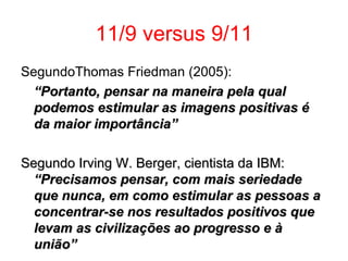 11/9 versus 9/11 SegundoThomas Friedman (2005): “ Portanto, pensar na maneira pela qual podemos estimular as imagens positivas é da maior importância” Segundo Irving W. Berger, cientista da IBM:   “Precisamos pensar, com mais seriedade que nunca, em como estimular as pessoas a concentrar-se nos resultados positivos que levam as civilizações ao progresso e à união” 