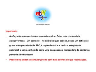 Importante :  A eBay não apenas criou um mercado on-line. Criou uma comunidade autogovernada – um contexto – no qual qualquer pessoa, desde um deficiente grave até o presidente da SEC, é capaz de entrar e realizar seu próprio potencial, e ser reconhecido como uma boa pessoa e merecedora de confiança por toda a comunidade. Poderemos ajudar a estimular jovens com mais sonhos do que recordações. http://givingworks.ebay.com/ 