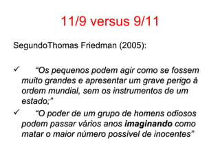 11/9 versus 9/11 SegundoThomas Friedman (2005): “ Os pequenos podem agir como se fossem muito grandes e apresentar um grave perigo à ordem mundial, sem os instrumentos de um estado;” “ O poder de um grupo de homens odiosos podem passar vários anos  imaginando  como matar o maior número possível de inocentes” 