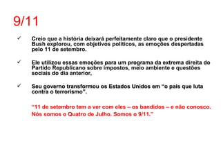9/11 Creio que a história deixará perfeitamente claro que o presidente Bush explorou, com objetivos políticos, as emoções despertadas pelo 11 de setembro.  Ele utilizou essas emoções para um programa da extrema direita do Partido Republicano sobre impostos, meio ambiente e questões sociais do dia anterior, Seu governo transformou os Estados Unidos em “o país que luta contra o terrorismo”. “ 11 de setembro tem a ver com eles – os bandidos – e não conosco. Nós somos o Quatro de Julho. Somos o 9/11.” 