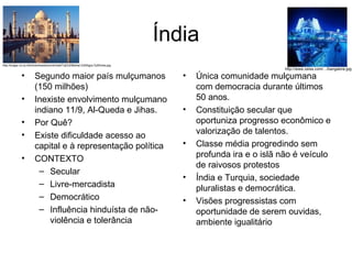 Índia Segundo maior país mulçumanos (150 milhões) Inexiste envolvimento mulçumano indiano 11/9, Al-Queda e Jihas. Por Quê? Existe dificuldade acesso ao capital e à representação política CONTEXTO Secular Livre-mercadista Democrático Influência hinduísta de não-violência e tolerância Única comunidade mulçumana com democracia durante últimos 50 anos. Constituição secular que oportuniza progresso econômico e valorização de talentos. Classe média progredindo sem profunda ira e o islã não é veículo de raivosos protestos Índia e Turquia, sociedade pluralistas e democrática. Visões progressistas com oportunidade de serem ouvidas, ambiente igualitário http://bulgar.no-ip.info/downloads/snimki/wall/Taj%20Mahal,%20Agra,%20India.jpg http://www.zeiss.com/.../bangalore.jpg 